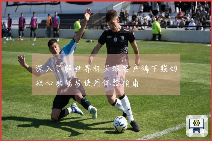 深入了解世界杯买球客户端下载的核心功能与使用体验指南